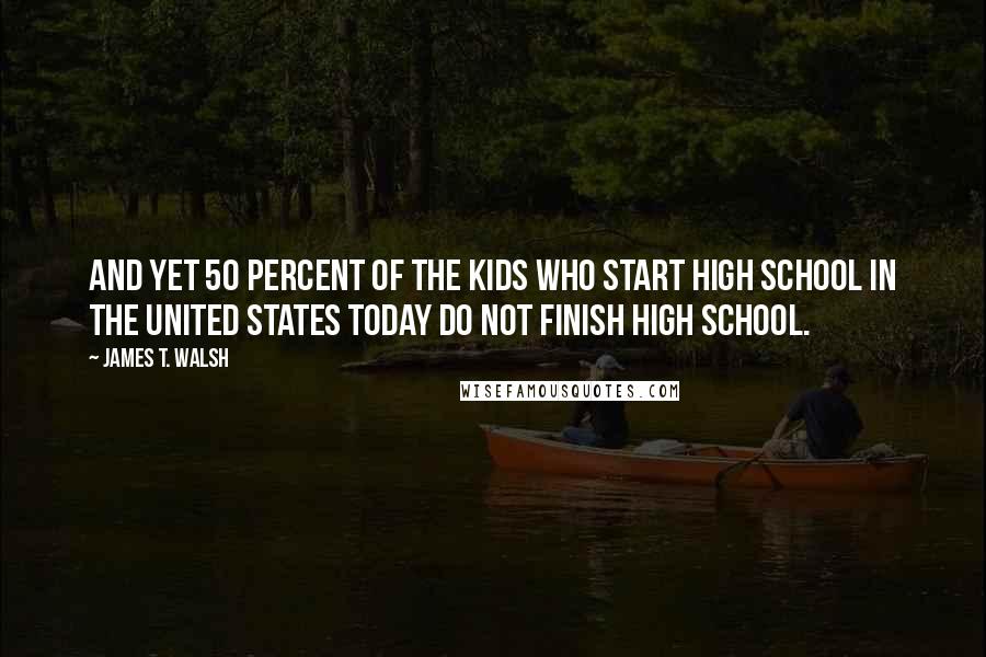 James T. Walsh Quotes: And yet 50 percent of the kids who start high school in the United States today do not finish high school.