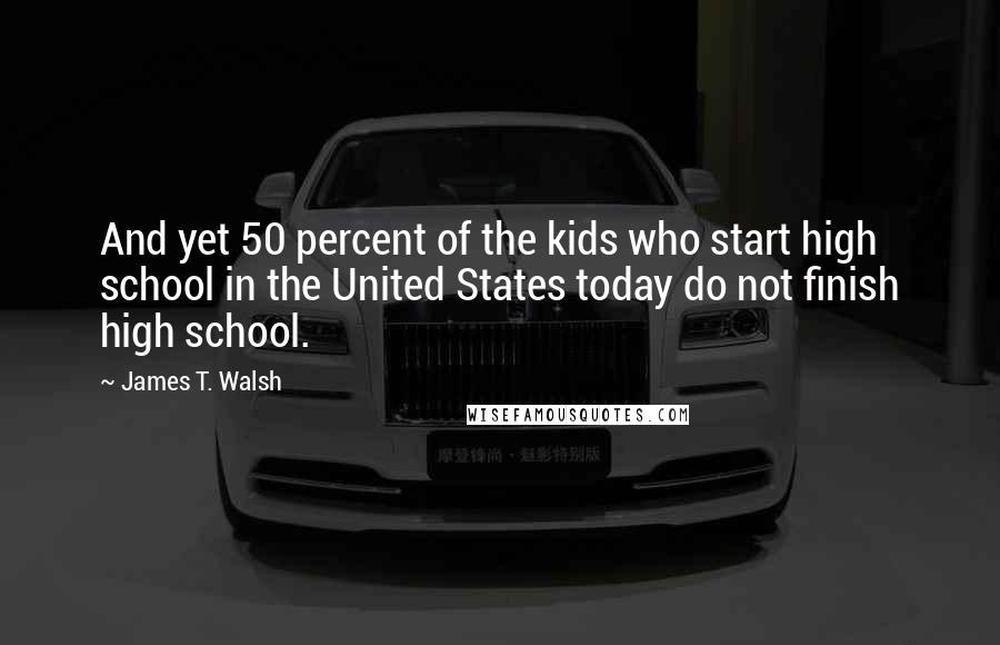 James T. Walsh Quotes: And yet 50 percent of the kids who start high school in the United States today do not finish high school.