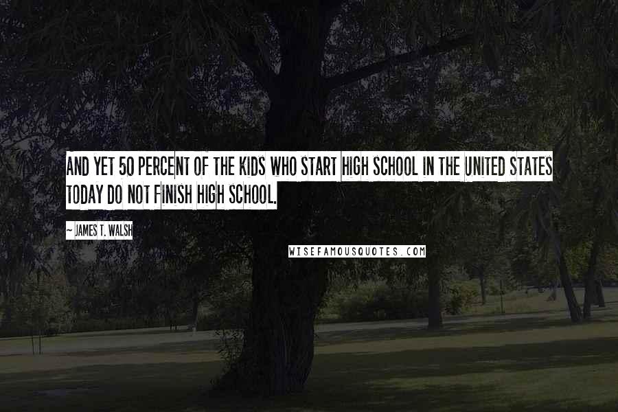 James T. Walsh Quotes: And yet 50 percent of the kids who start high school in the United States today do not finish high school.