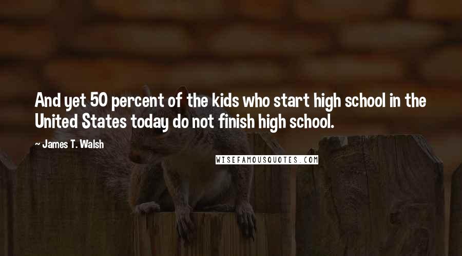 James T. Walsh Quotes: And yet 50 percent of the kids who start high school in the United States today do not finish high school.