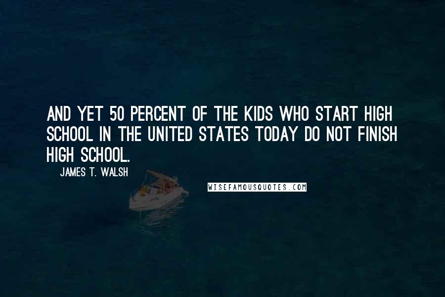 James T. Walsh Quotes: And yet 50 percent of the kids who start high school in the United States today do not finish high school.