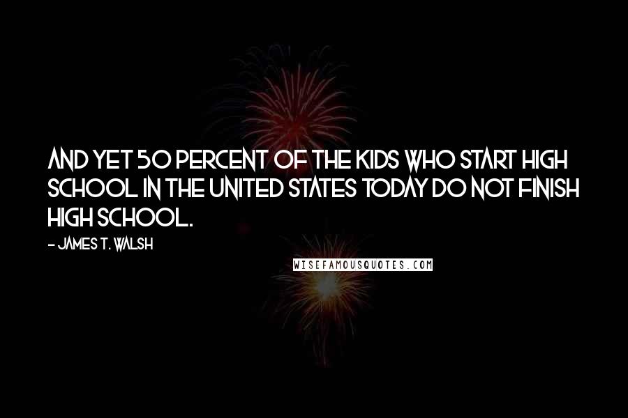 James T. Walsh Quotes: And yet 50 percent of the kids who start high school in the United States today do not finish high school.