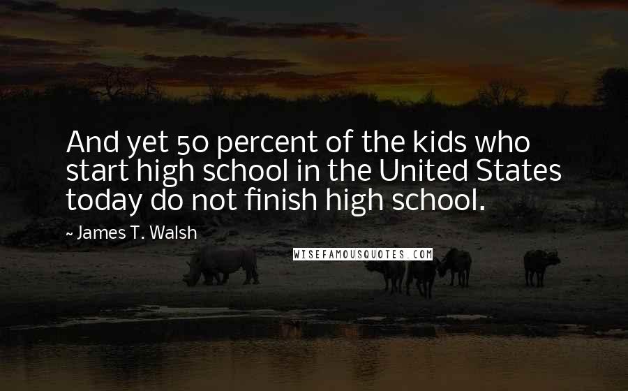 James T. Walsh Quotes: And yet 50 percent of the kids who start high school in the United States today do not finish high school.