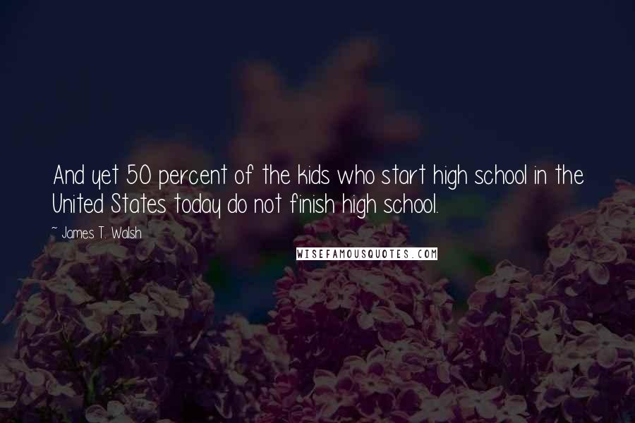 James T. Walsh Quotes: And yet 50 percent of the kids who start high school in the United States today do not finish high school.