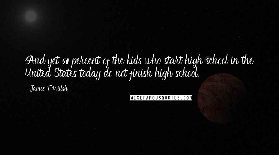 James T. Walsh Quotes: And yet 50 percent of the kids who start high school in the United States today do not finish high school.