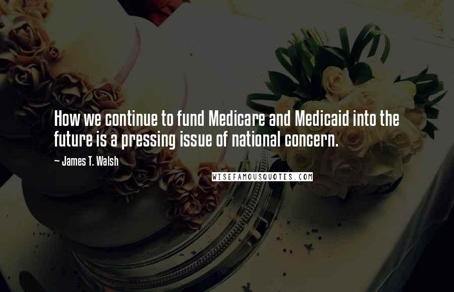 James T. Walsh Quotes: How we continue to fund Medicare and Medicaid into the future is a pressing issue of national concern.