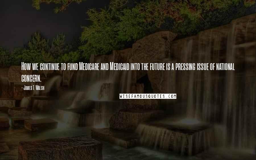 James T. Walsh Quotes: How we continue to fund Medicare and Medicaid into the future is a pressing issue of national concern.