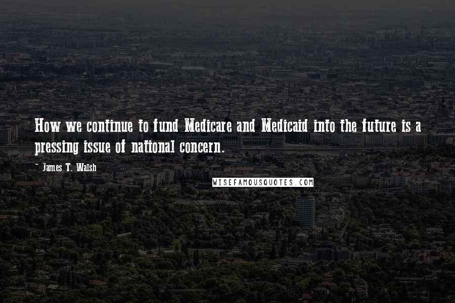 James T. Walsh Quotes: How we continue to fund Medicare and Medicaid into the future is a pressing issue of national concern.