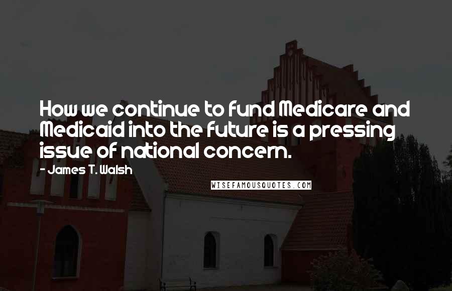 James T. Walsh Quotes: How we continue to fund Medicare and Medicaid into the future is a pressing issue of national concern.