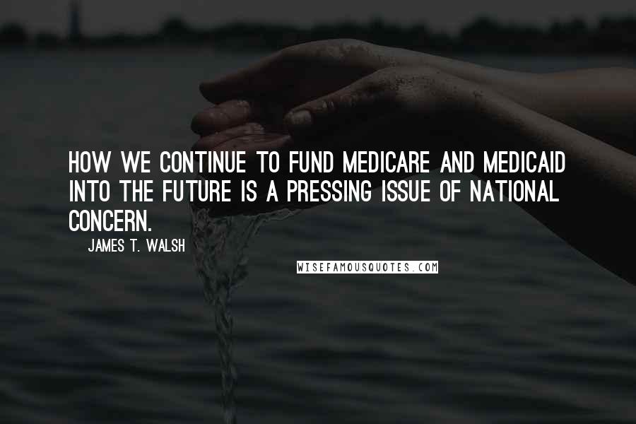 James T. Walsh Quotes: How we continue to fund Medicare and Medicaid into the future is a pressing issue of national concern.
