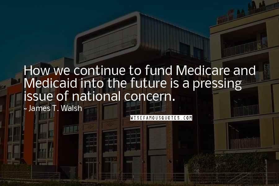 James T. Walsh Quotes: How we continue to fund Medicare and Medicaid into the future is a pressing issue of national concern.