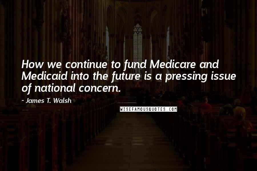 James T. Walsh Quotes: How we continue to fund Medicare and Medicaid into the future is a pressing issue of national concern.