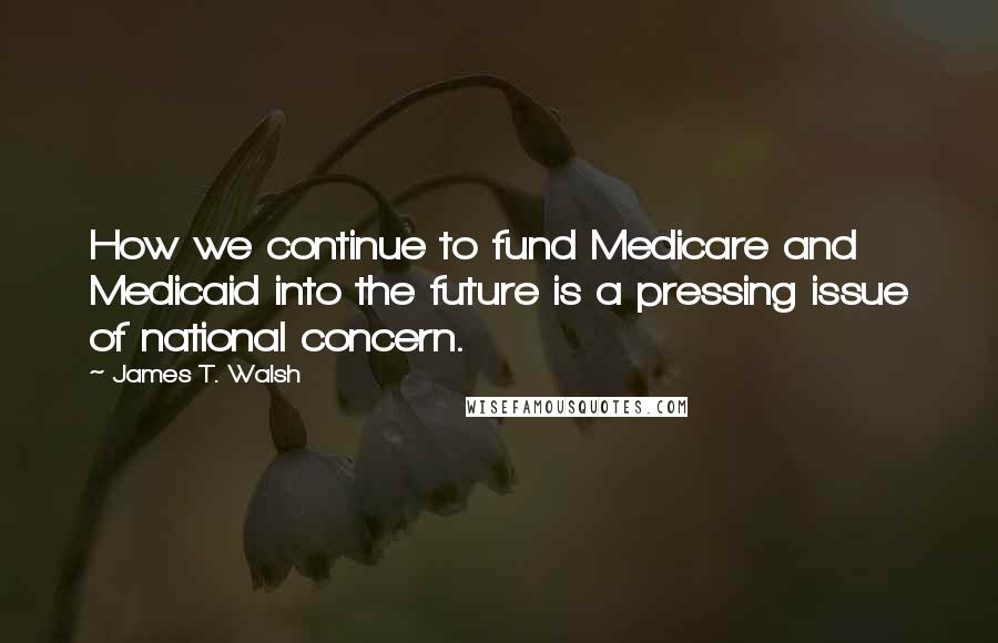 James T. Walsh Quotes: How we continue to fund Medicare and Medicaid into the future is a pressing issue of national concern.