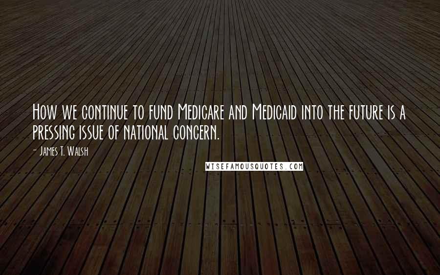 James T. Walsh Quotes: How we continue to fund Medicare and Medicaid into the future is a pressing issue of national concern.