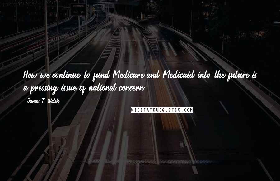 James T. Walsh Quotes: How we continue to fund Medicare and Medicaid into the future is a pressing issue of national concern.