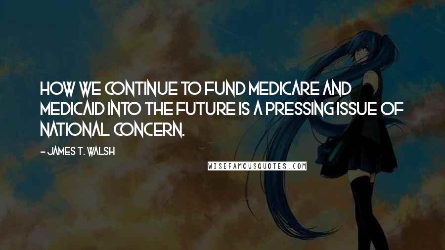 James T. Walsh Quotes: How we continue to fund Medicare and Medicaid into the future is a pressing issue of national concern.