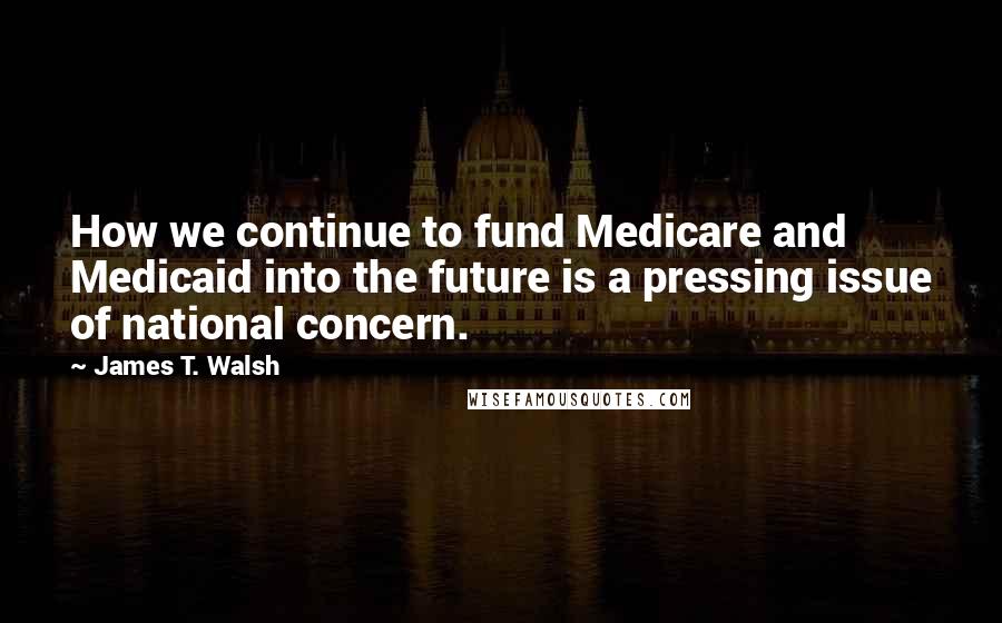 James T. Walsh Quotes: How we continue to fund Medicare and Medicaid into the future is a pressing issue of national concern.