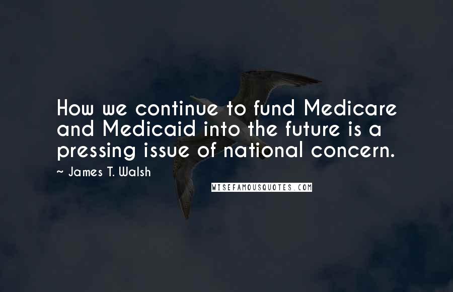 James T. Walsh Quotes: How we continue to fund Medicare and Medicaid into the future is a pressing issue of national concern.