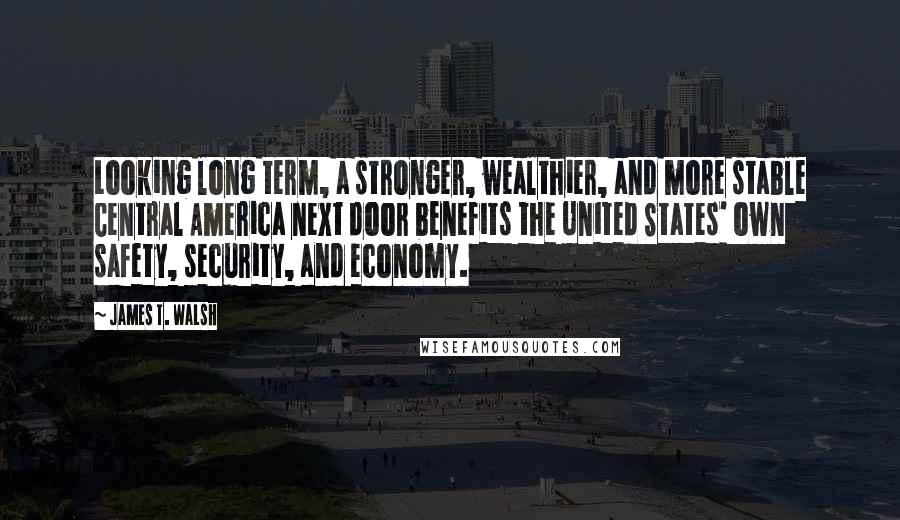 James T. Walsh Quotes: Looking long term, a stronger, wealthier, and more stable Central America next door benefits the United States' own safety, security, and economy.
