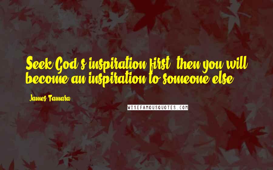 James Tamara Quotes: Seek God's inspiration first, then you will become an inspiration to someone else.