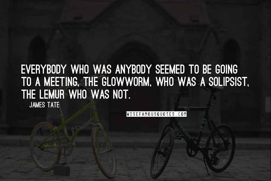 James Tate Quotes: Everybody who was anybody seemed to be going to a meeting, the glowworm, who was a solipsist, the lemur who was not.