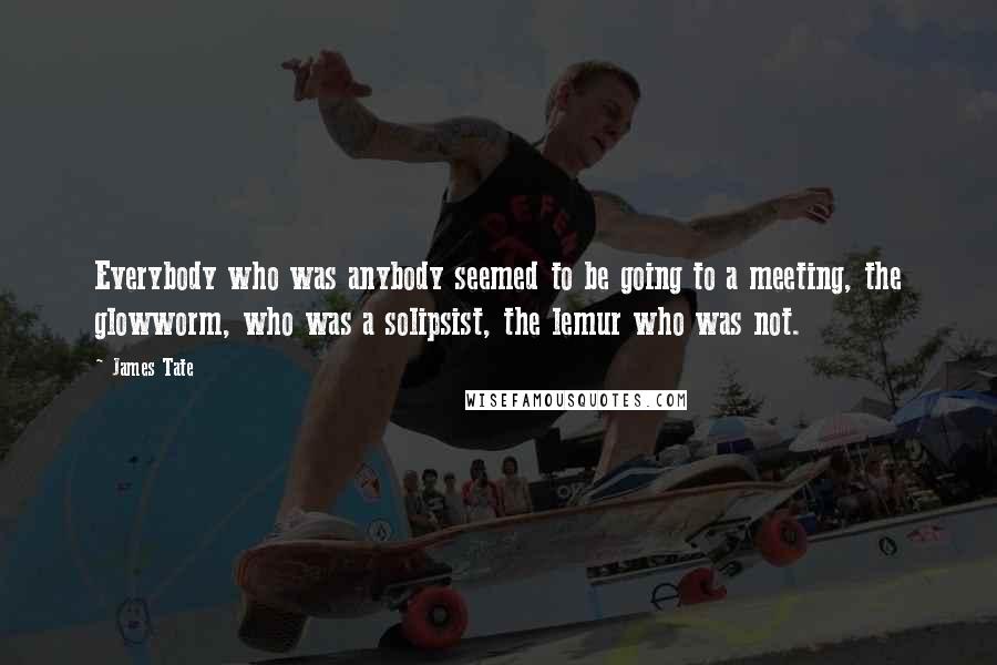 James Tate Quotes: Everybody who was anybody seemed to be going to a meeting, the glowworm, who was a solipsist, the lemur who was not.