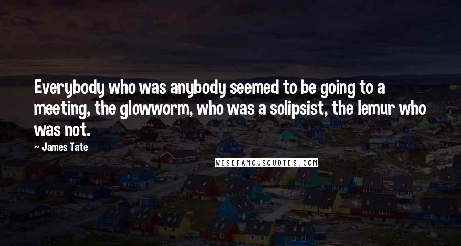 James Tate Quotes: Everybody who was anybody seemed to be going to a meeting, the glowworm, who was a solipsist, the lemur who was not.