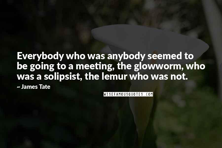 James Tate Quotes: Everybody who was anybody seemed to be going to a meeting, the glowworm, who was a solipsist, the lemur who was not.