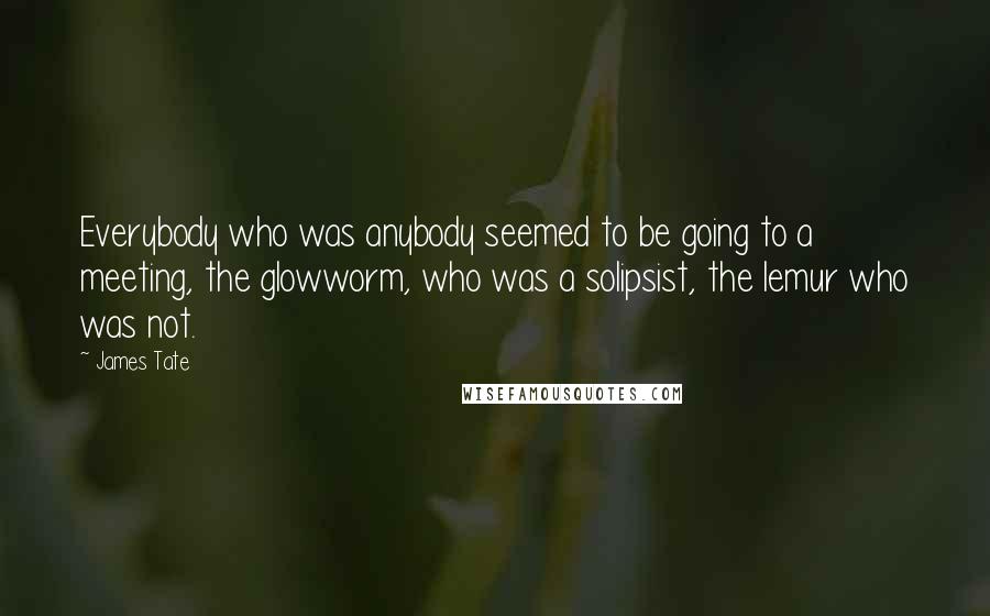 James Tate Quotes: Everybody who was anybody seemed to be going to a meeting, the glowworm, who was a solipsist, the lemur who was not.