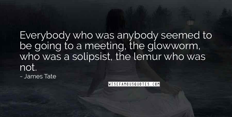 James Tate Quotes: Everybody who was anybody seemed to be going to a meeting, the glowworm, who was a solipsist, the lemur who was not.