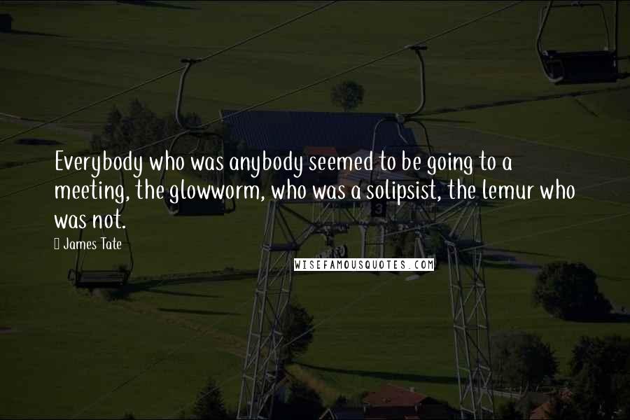 James Tate Quotes: Everybody who was anybody seemed to be going to a meeting, the glowworm, who was a solipsist, the lemur who was not.