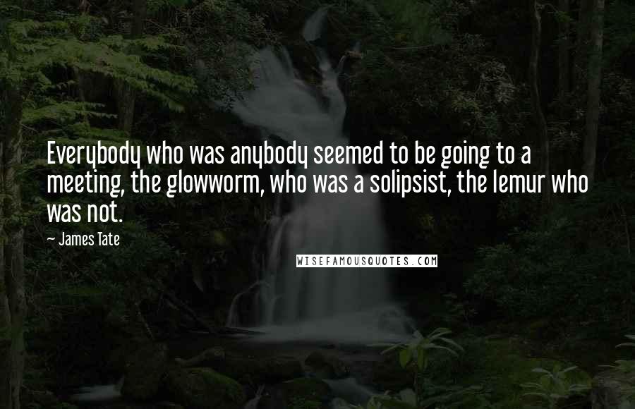 James Tate Quotes: Everybody who was anybody seemed to be going to a meeting, the glowworm, who was a solipsist, the lemur who was not.