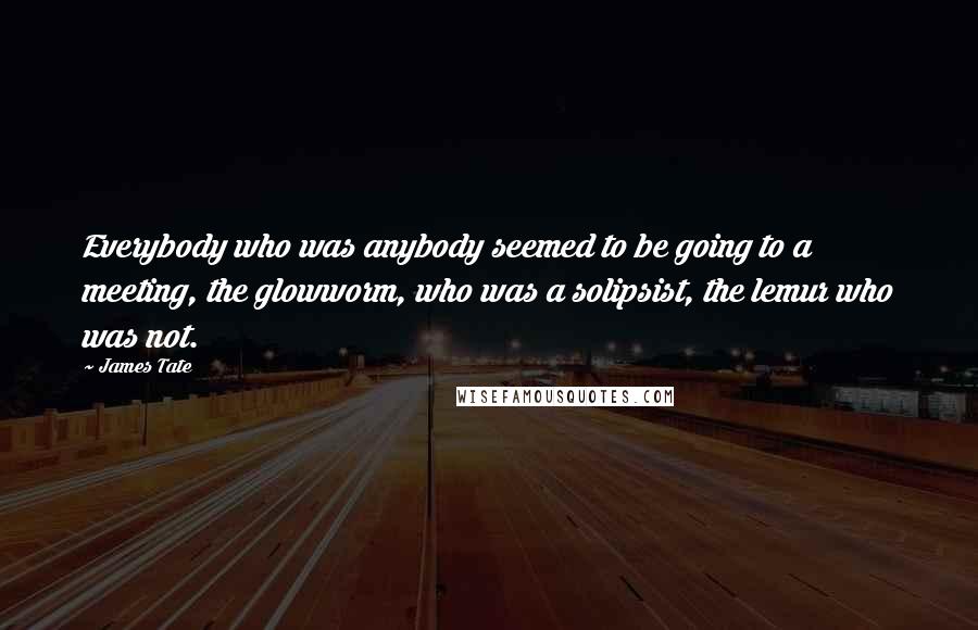 James Tate Quotes: Everybody who was anybody seemed to be going to a meeting, the glowworm, who was a solipsist, the lemur who was not.