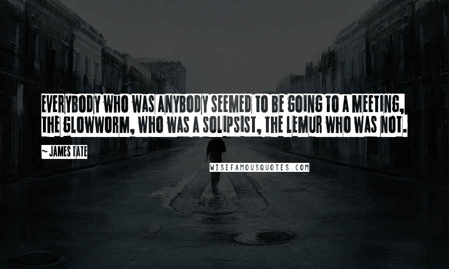 James Tate Quotes: Everybody who was anybody seemed to be going to a meeting, the glowworm, who was a solipsist, the lemur who was not.