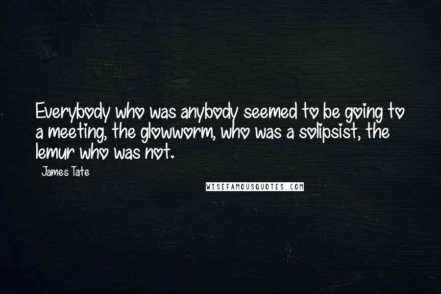 James Tate Quotes: Everybody who was anybody seemed to be going to a meeting, the glowworm, who was a solipsist, the lemur who was not.