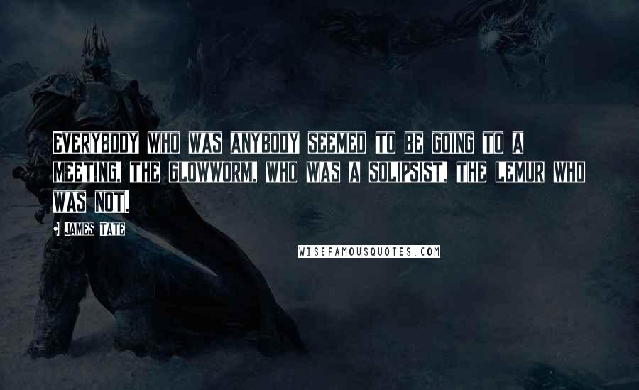James Tate Quotes: Everybody who was anybody seemed to be going to a meeting, the glowworm, who was a solipsist, the lemur who was not.