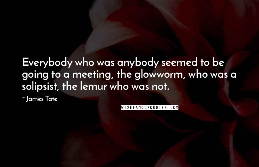 James Tate Quotes: Everybody who was anybody seemed to be going to a meeting, the glowworm, who was a solipsist, the lemur who was not.