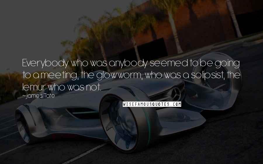 James Tate Quotes: Everybody who was anybody seemed to be going to a meeting, the glowworm, who was a solipsist, the lemur who was not.