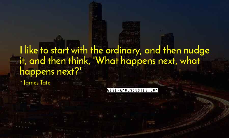 James Tate Quotes: I like to start with the ordinary, and then nudge it, and then think, 'What happens next, what happens next?'