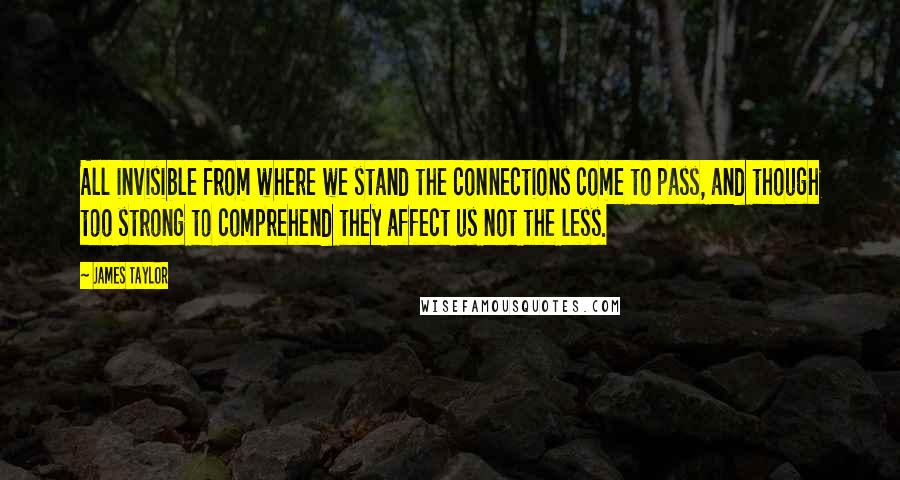 James Taylor Quotes: All invisible from where we stand the connections come to pass, and though too strong to comprehend they affect us not the less.