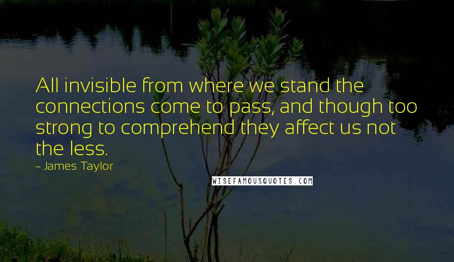 James Taylor Quotes: All invisible from where we stand the connections come to pass, and though too strong to comprehend they affect us not the less.