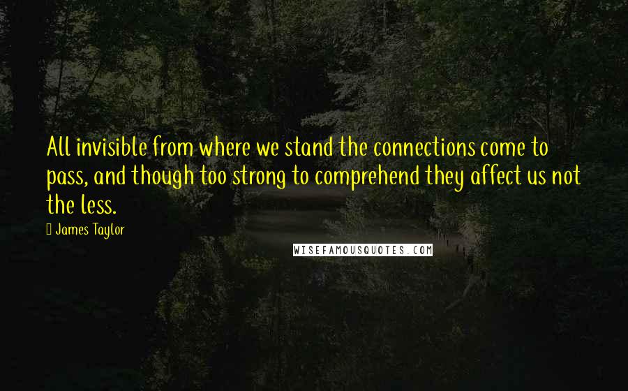 James Taylor Quotes: All invisible from where we stand the connections come to pass, and though too strong to comprehend they affect us not the less.