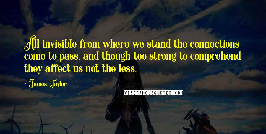 James Taylor Quotes: All invisible from where we stand the connections come to pass, and though too strong to comprehend they affect us not the less.