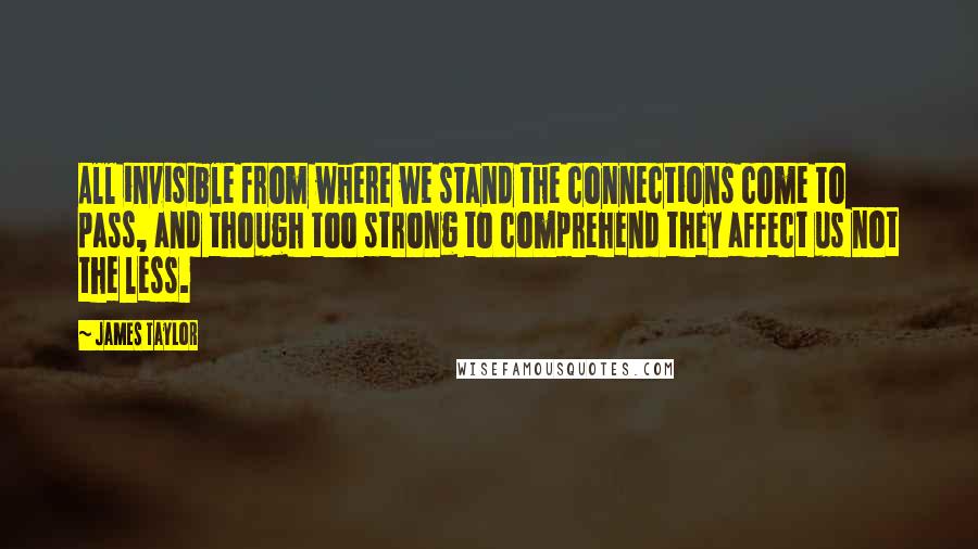 James Taylor Quotes: All invisible from where we stand the connections come to pass, and though too strong to comprehend they affect us not the less.