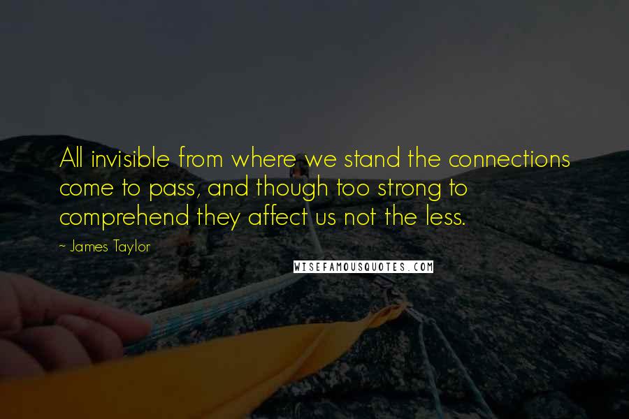 James Taylor Quotes: All invisible from where we stand the connections come to pass, and though too strong to comprehend they affect us not the less.