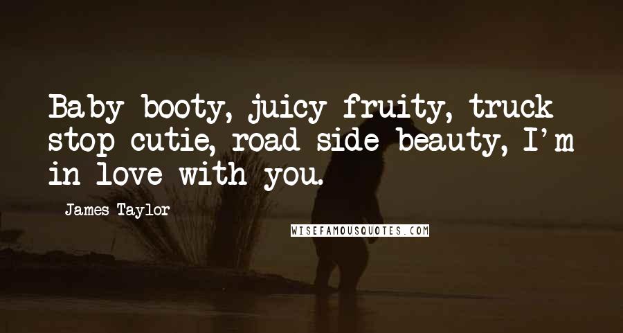 James Taylor Quotes: Baby booty, juicy fruity, truck stop cutie, road side beauty, I'm in love with you.