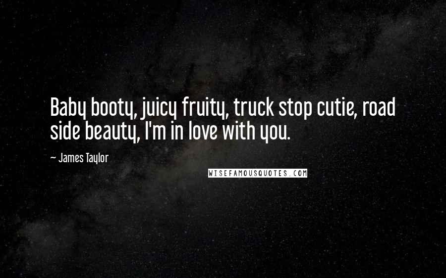 James Taylor Quotes: Baby booty, juicy fruity, truck stop cutie, road side beauty, I'm in love with you.