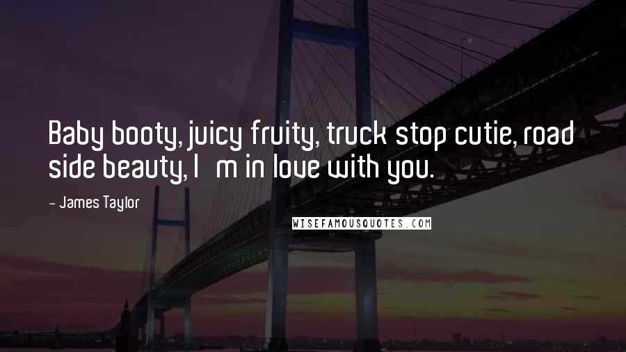 James Taylor Quotes: Baby booty, juicy fruity, truck stop cutie, road side beauty, I'm in love with you.