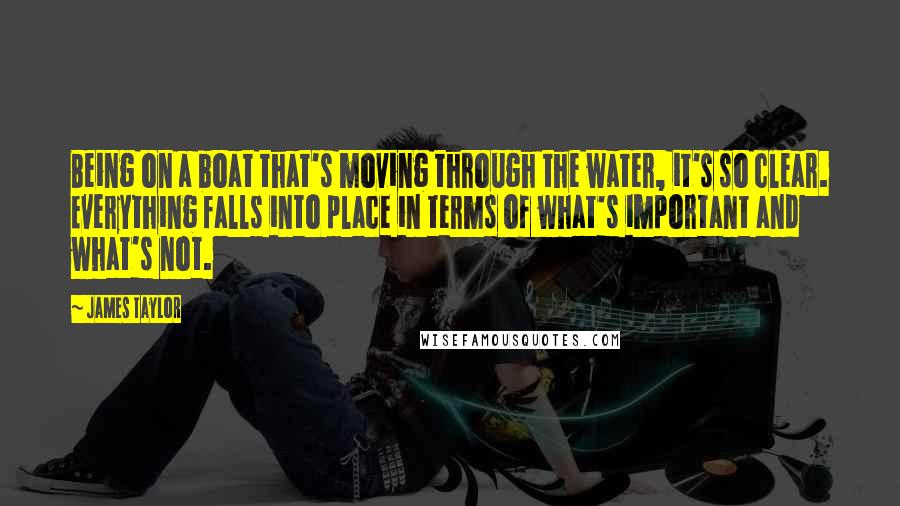 James Taylor Quotes: Being on a boat that's moving through the water, it's so clear. Everything falls into place in terms of what's important and what's not.