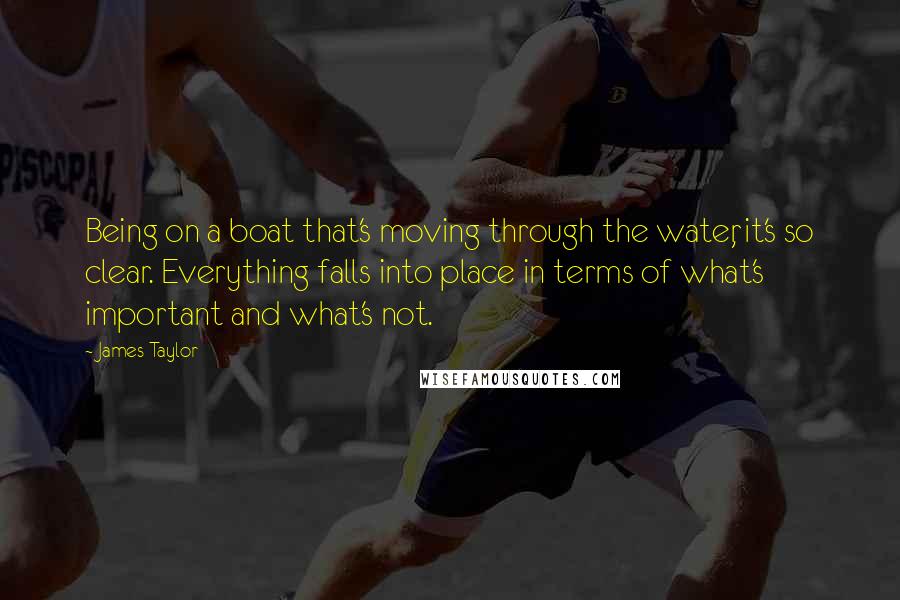 James Taylor Quotes: Being on a boat that's moving through the water, it's so clear. Everything falls into place in terms of what's important and what's not.